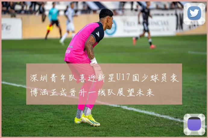 深圳青年队喜迎新星U17国少球员袁博涵正式晋升一线队展望未来